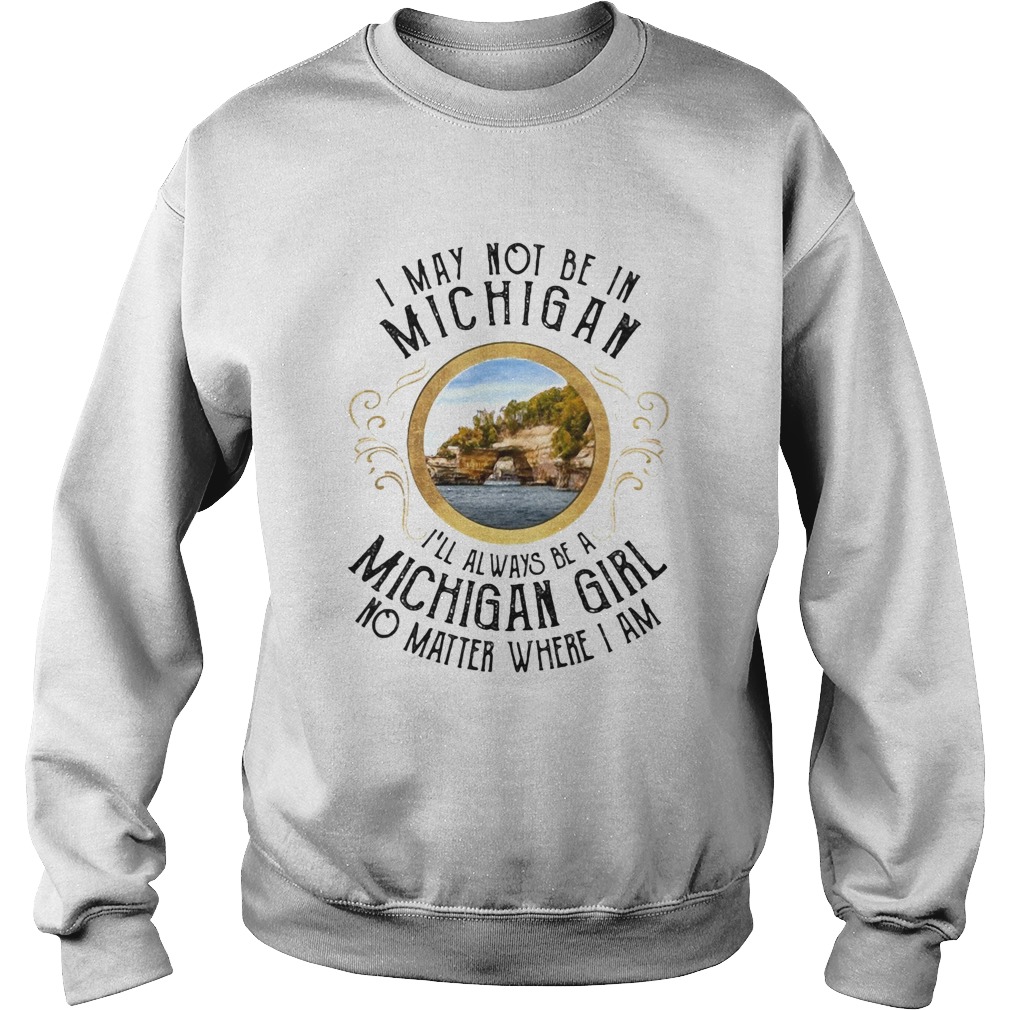 I may not be in Michigan Ill always be a michigan girl no matter where I am  Sweatshirt