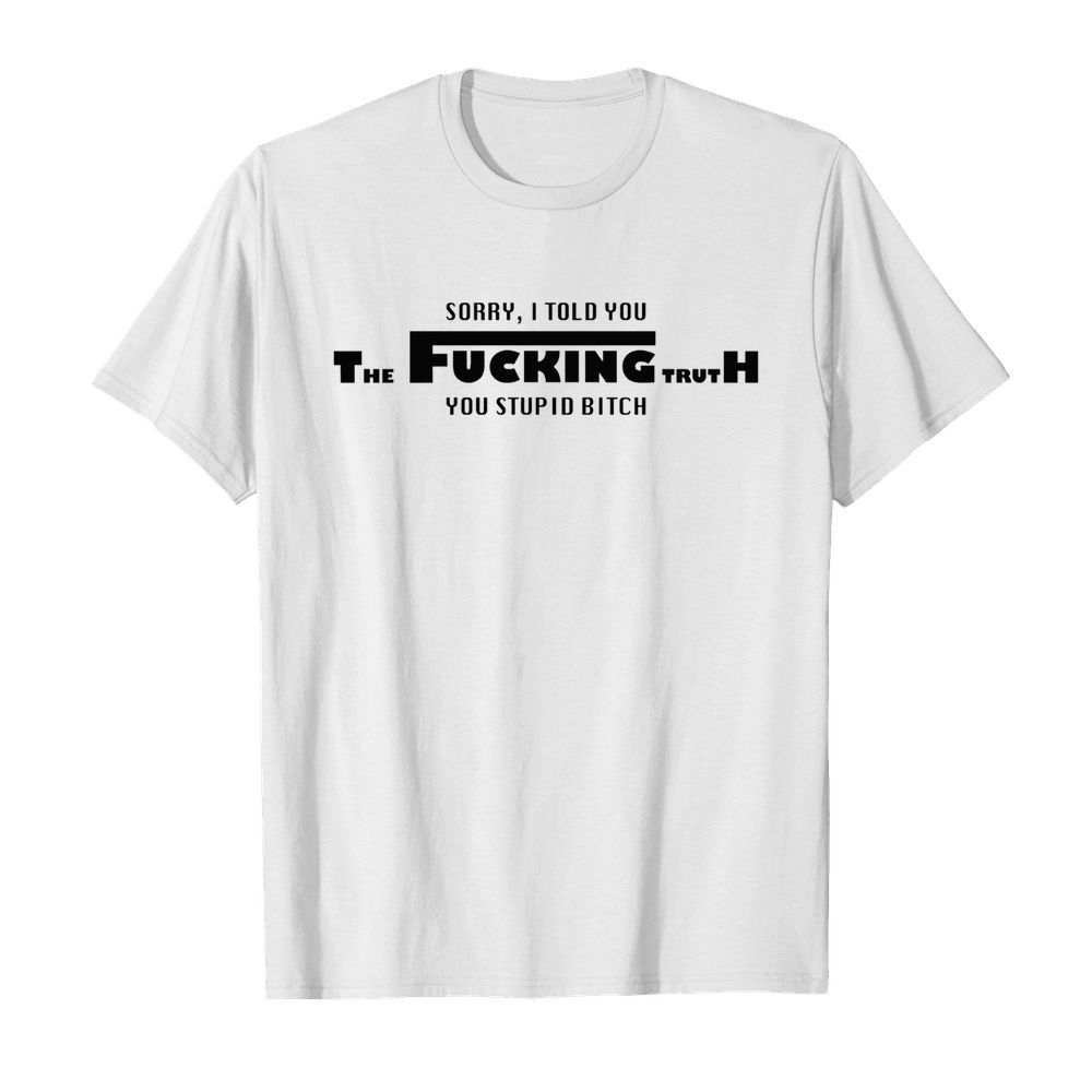 Sorry I told you the fucking truth you stupid bitch shirt