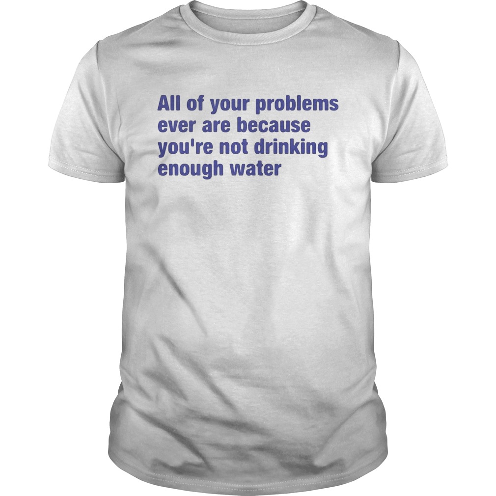 All of your problems ever are because youre not drinking enough water shirt