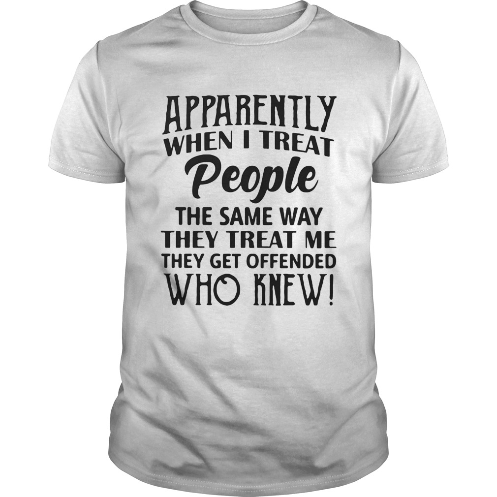 Apparently when I treat people the same way they treat me they get offended shirt