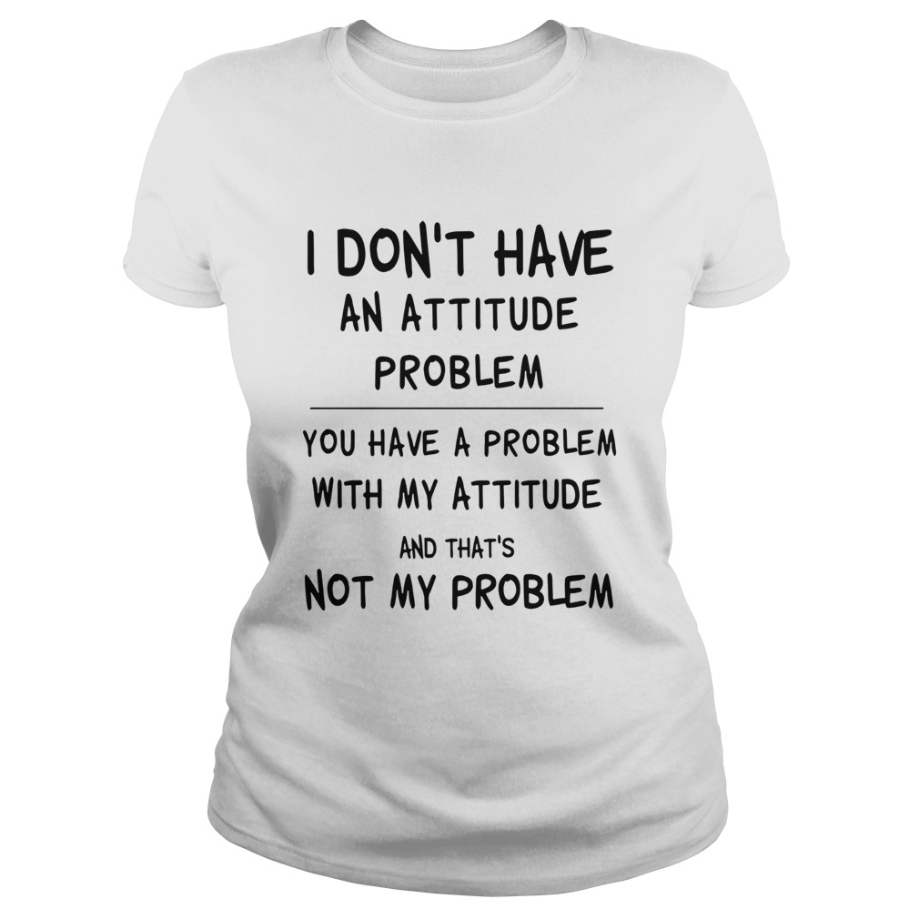 I Dont Have An Attitude Problem You Have A Problem With My Attitude And Thats Not My Problem shir Classic Ladies