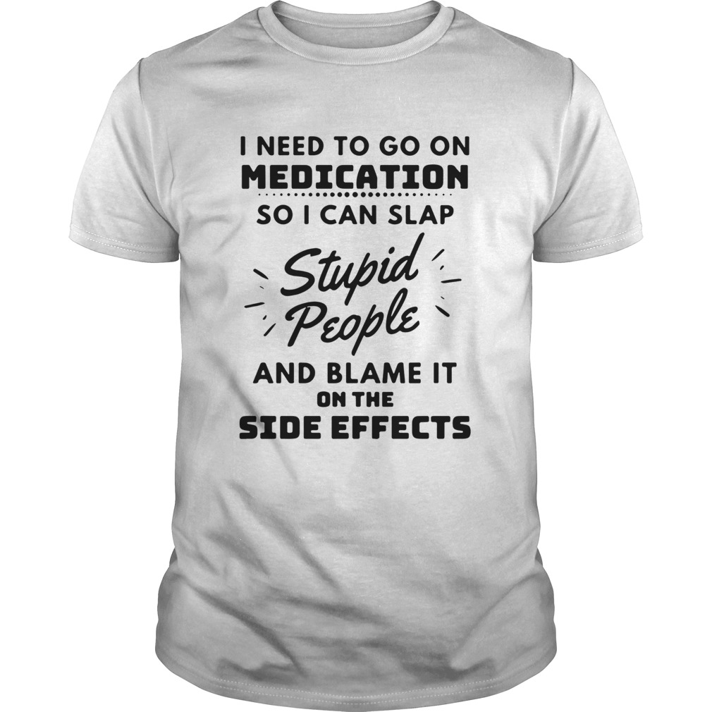 I Need To Go On Medication So I Can Slap Stupid People And Blame It On The Side Effects shirt