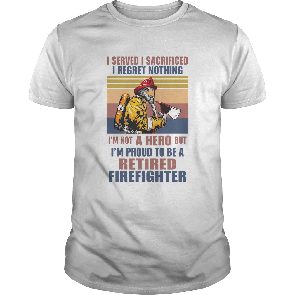 I Served I Sacrificed I Regret Nothing Im Not Hero Retired Firefighter shirt