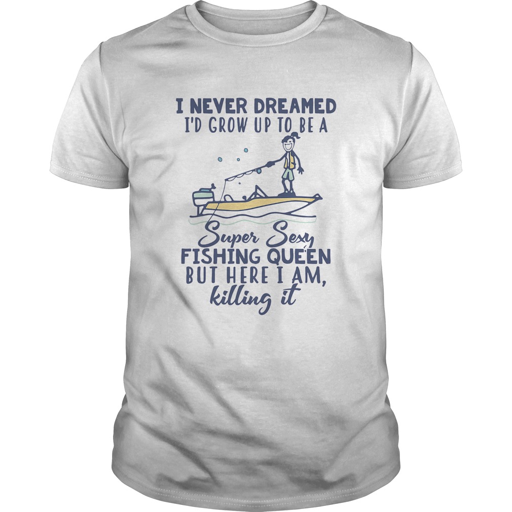 I never dreamed Id grow up to be a super sexy fishing queen but here I am killing it shirt