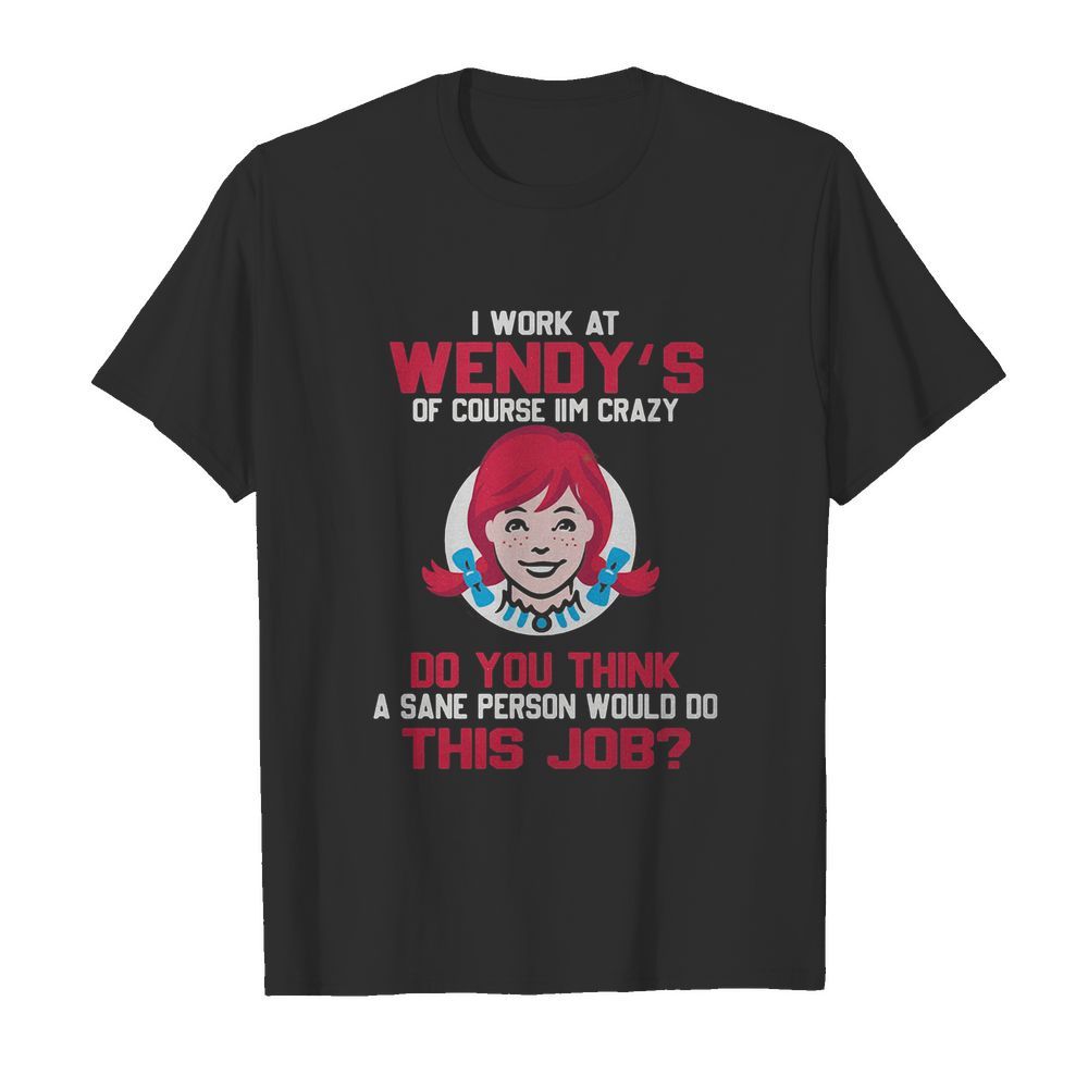 I work at wendy’s of course I’m crazy do you think a sane person would do this job shirt