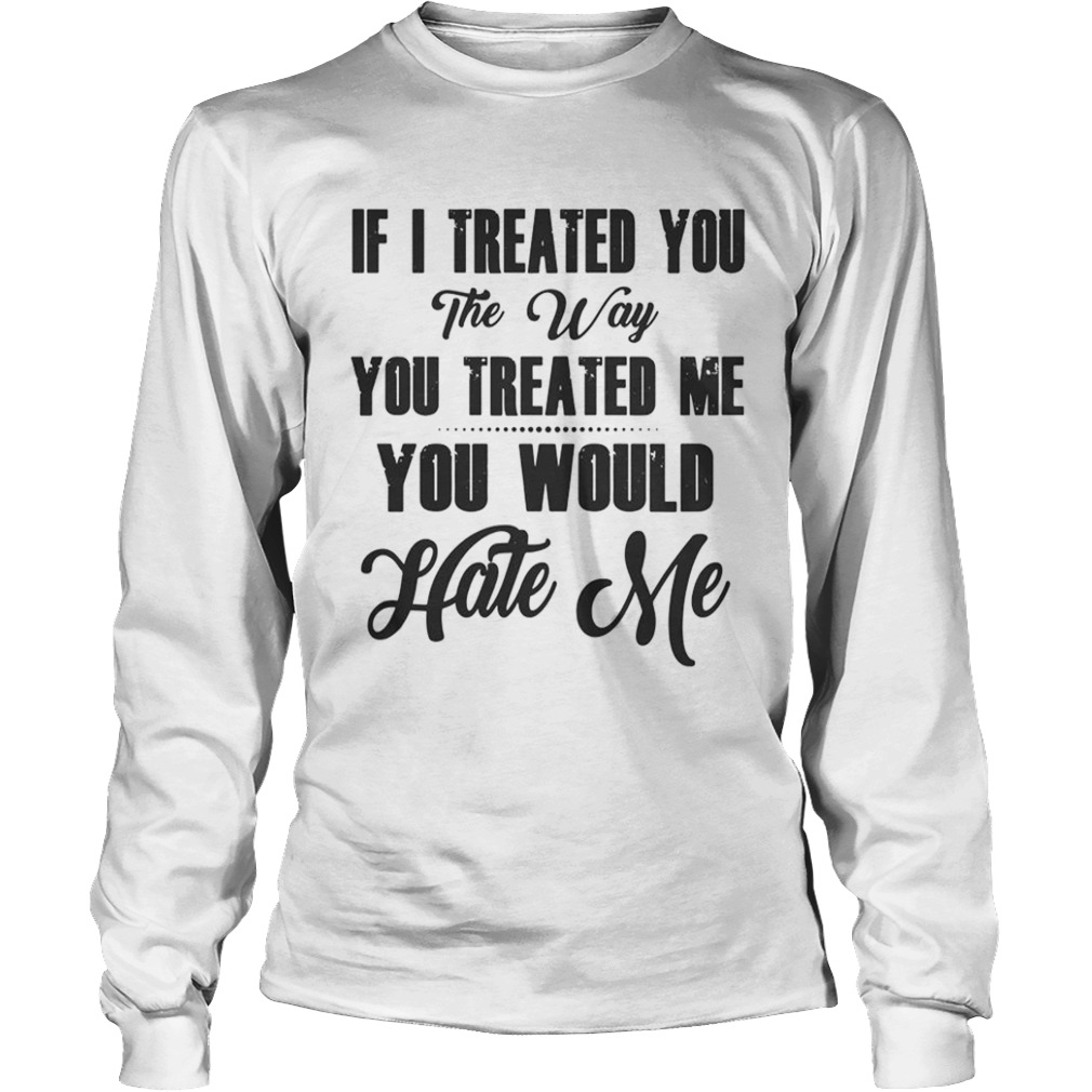 If I Treated You The Way You Treated Me You Would Hate Me  Long Sleeve