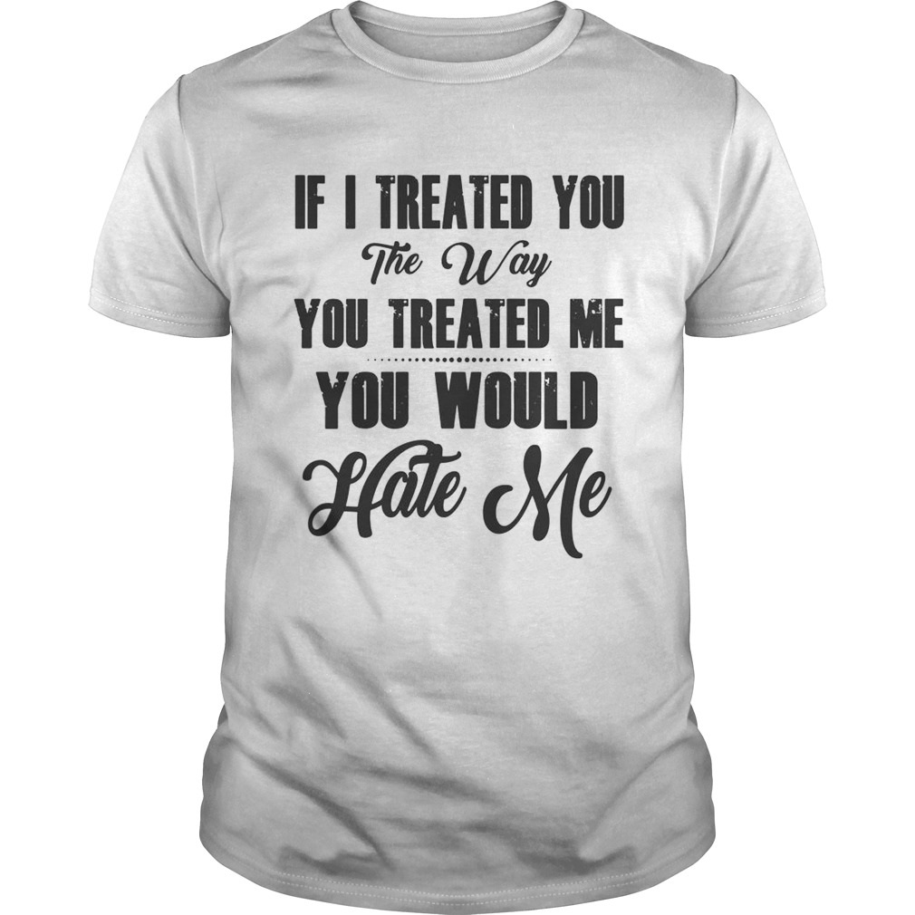 If I Treated You The Way You Treated Me You Would Hate Me  Unisex