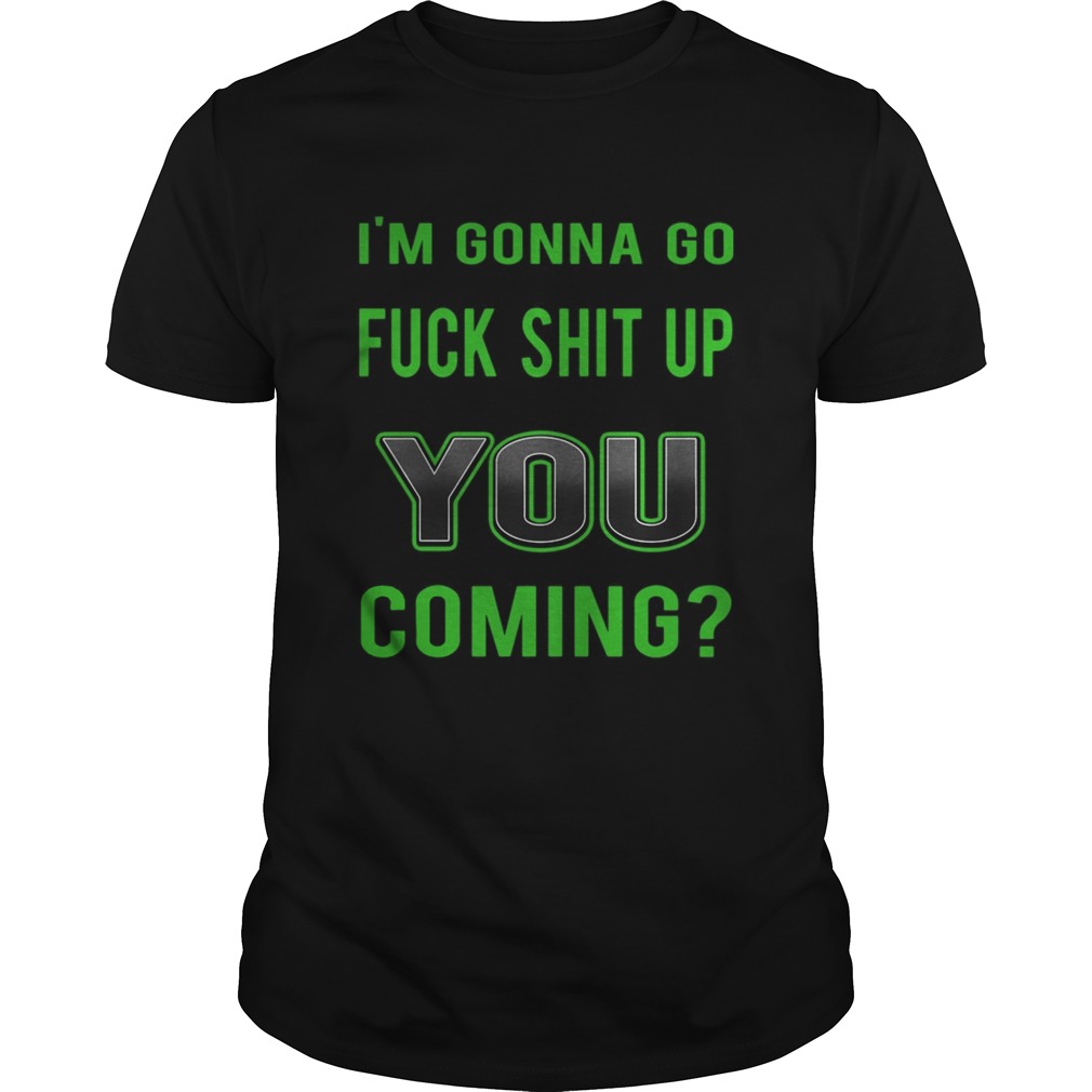 Im Gonna Go Fuck Shit Up You Coming shirt