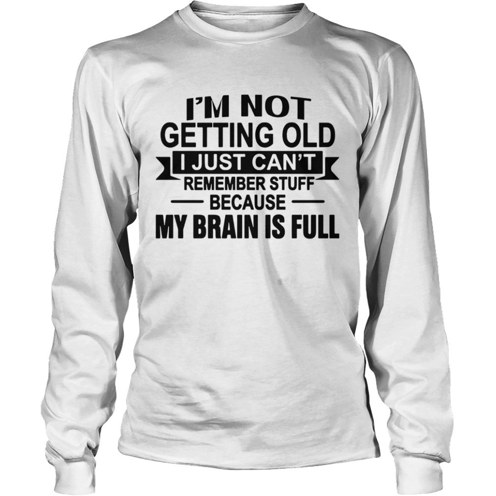 Im Not Getting Old I Just Cant Remember Stuff Because My Brain Is Full  Long Sleeve