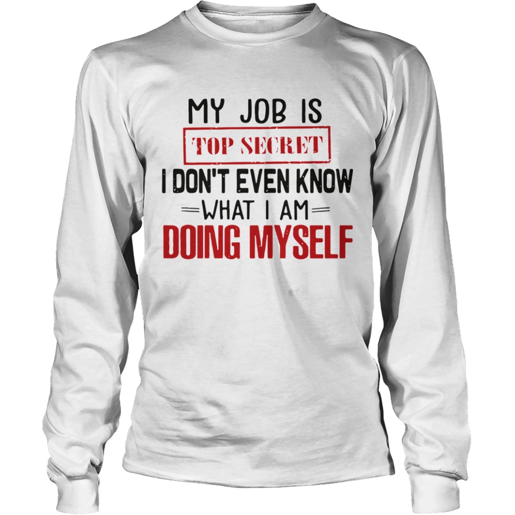 My Job Is Top Secret I Dont Even Know What I Am Doing Myself  Long Sleeve