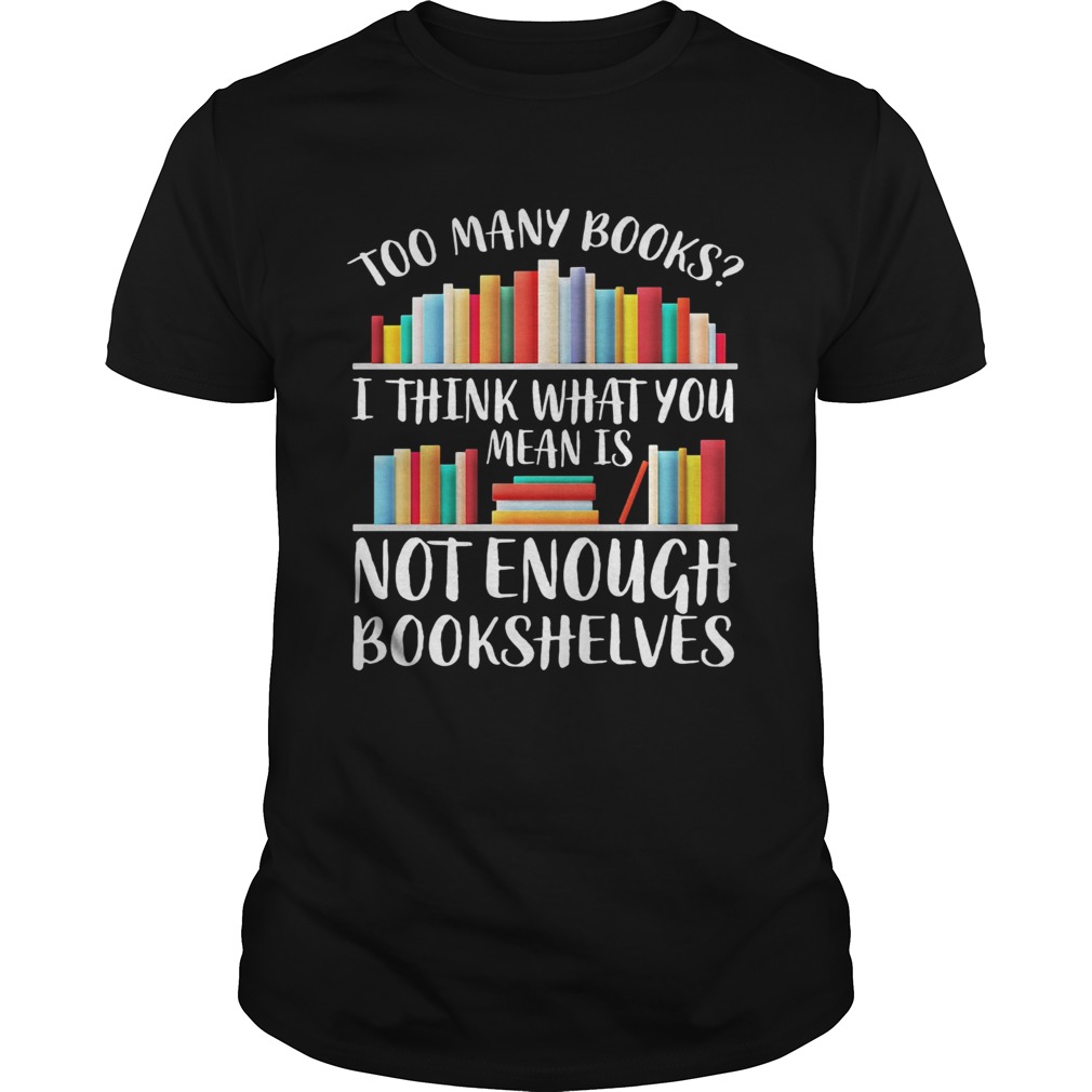 Too many books I think what you mean is not enough bookshelves shirt