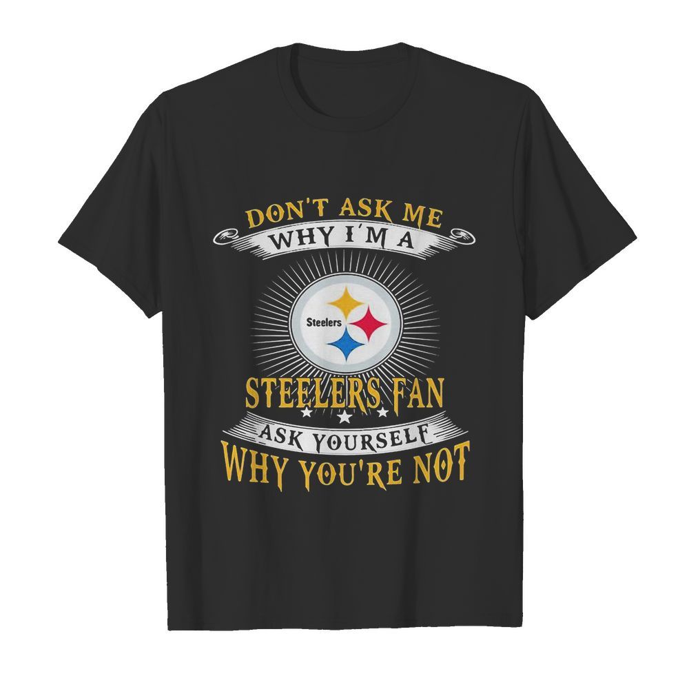 Don’t ask me why i’m a steelers fan ask yourself why you’re not shirt