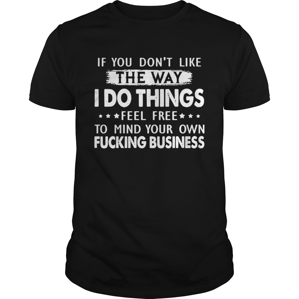 If you dont like the way I do things feel free to mind your own fucking business shirt