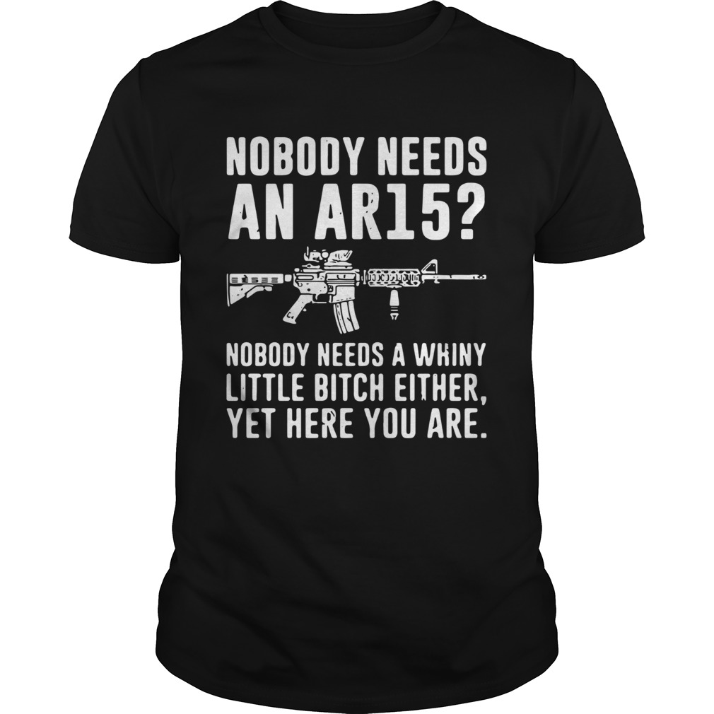 Nobody Needs An AR15 Nobody Needs A Whiny Little Bitch Either Yet Here You Are shirt