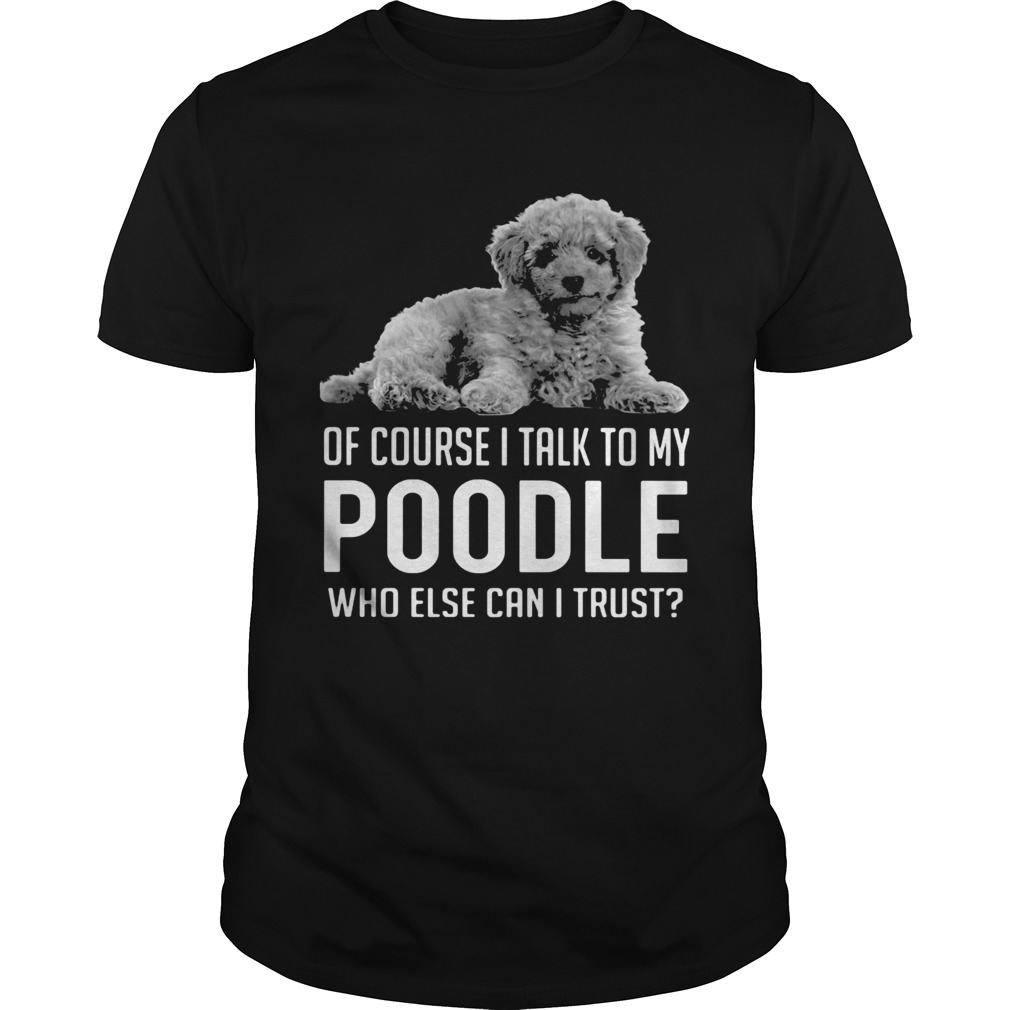 Of Course I Talk To My Poodle Who Else Can I Trust shirt