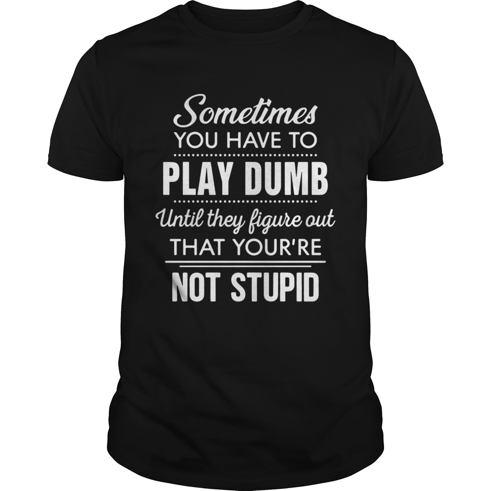 Sometimes you have to play dumb until they figure out that youre not stupid shirt