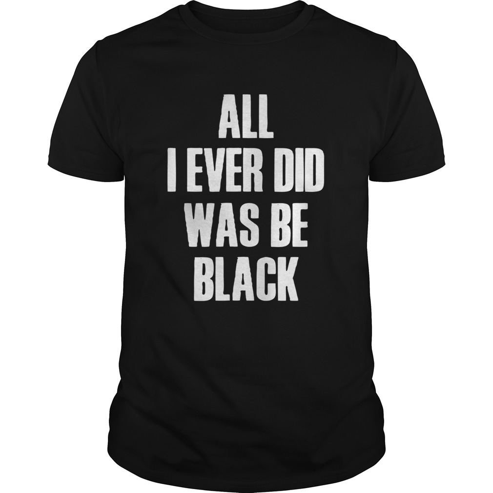 All I Ever Did Was Be Black shirt