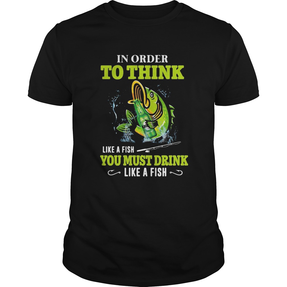 Fishing in order to think like a fish you must drink like a fish shirt