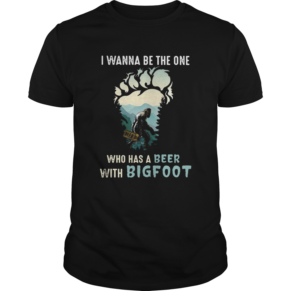 I Wanna Be The One Who Has A Beer With Bigfoot shirt