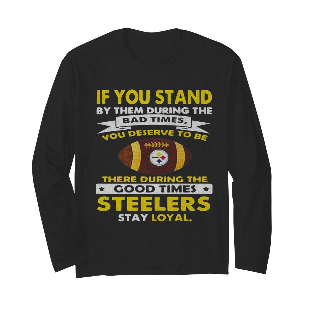 If you stand by them during the bad times you deserve to be there during the good times steelers stay loyal  Long Sleeved T-shirt 