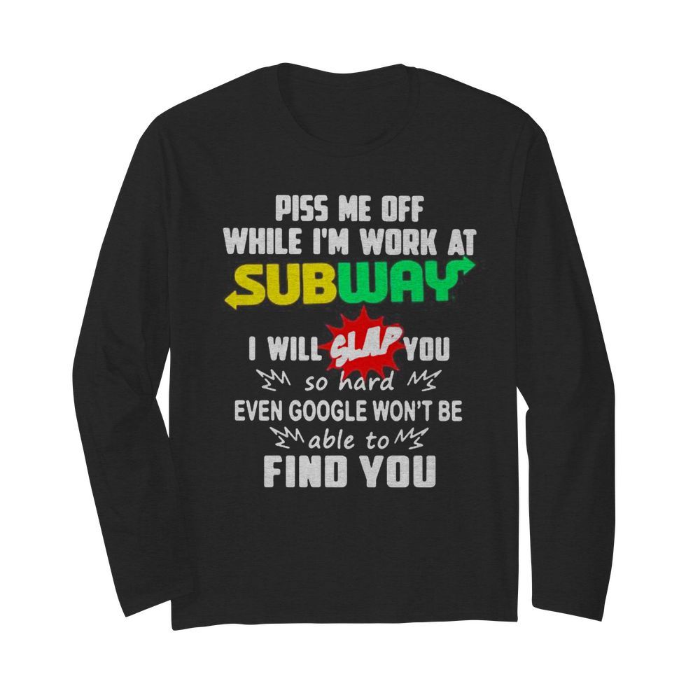 Piss me off while i’m work at subway i will slap you so hard even google won’t be able to find you  Long Sleeved T-shirt 