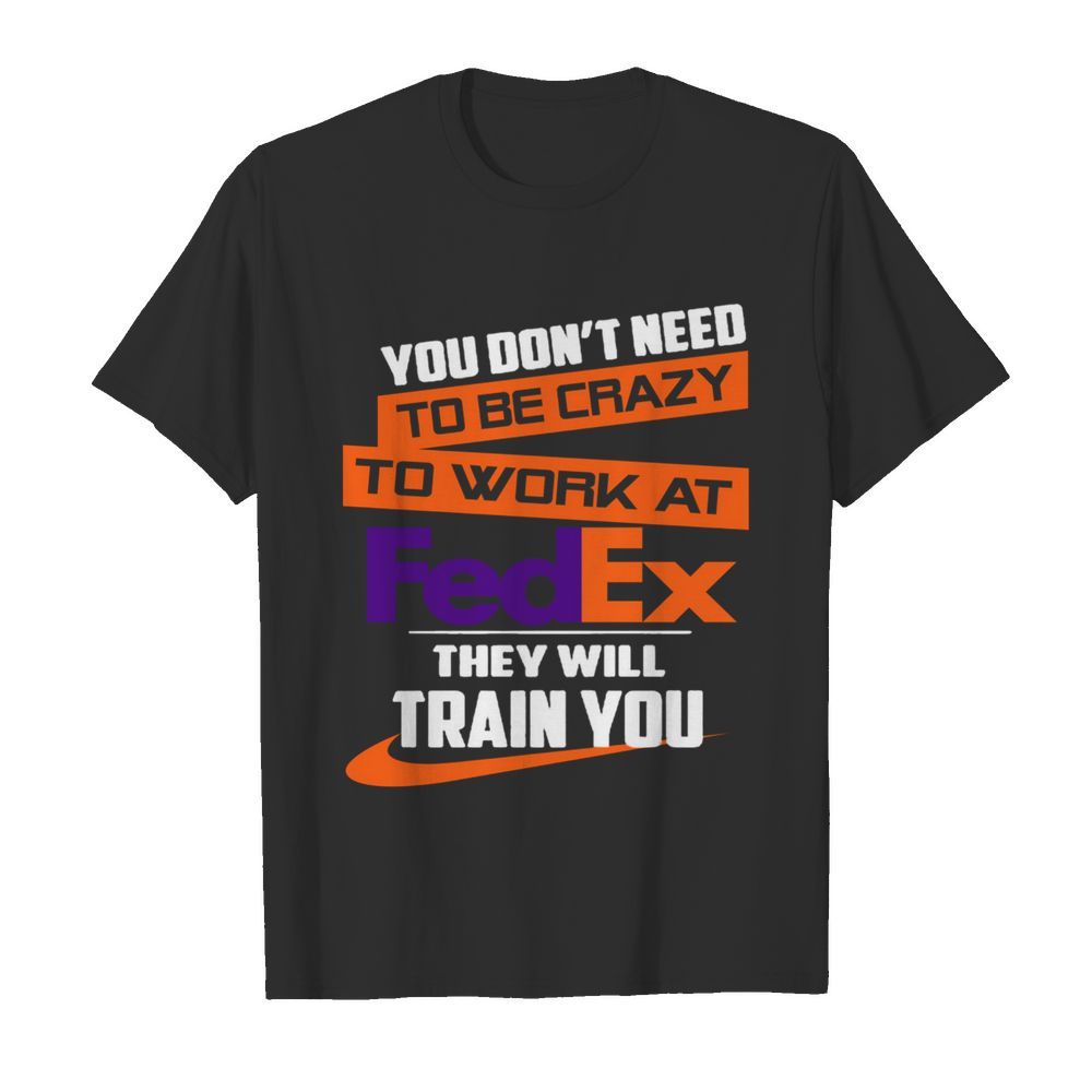 You Dont Need To Be Crazy To Work At FedEx They Will Train You shirt