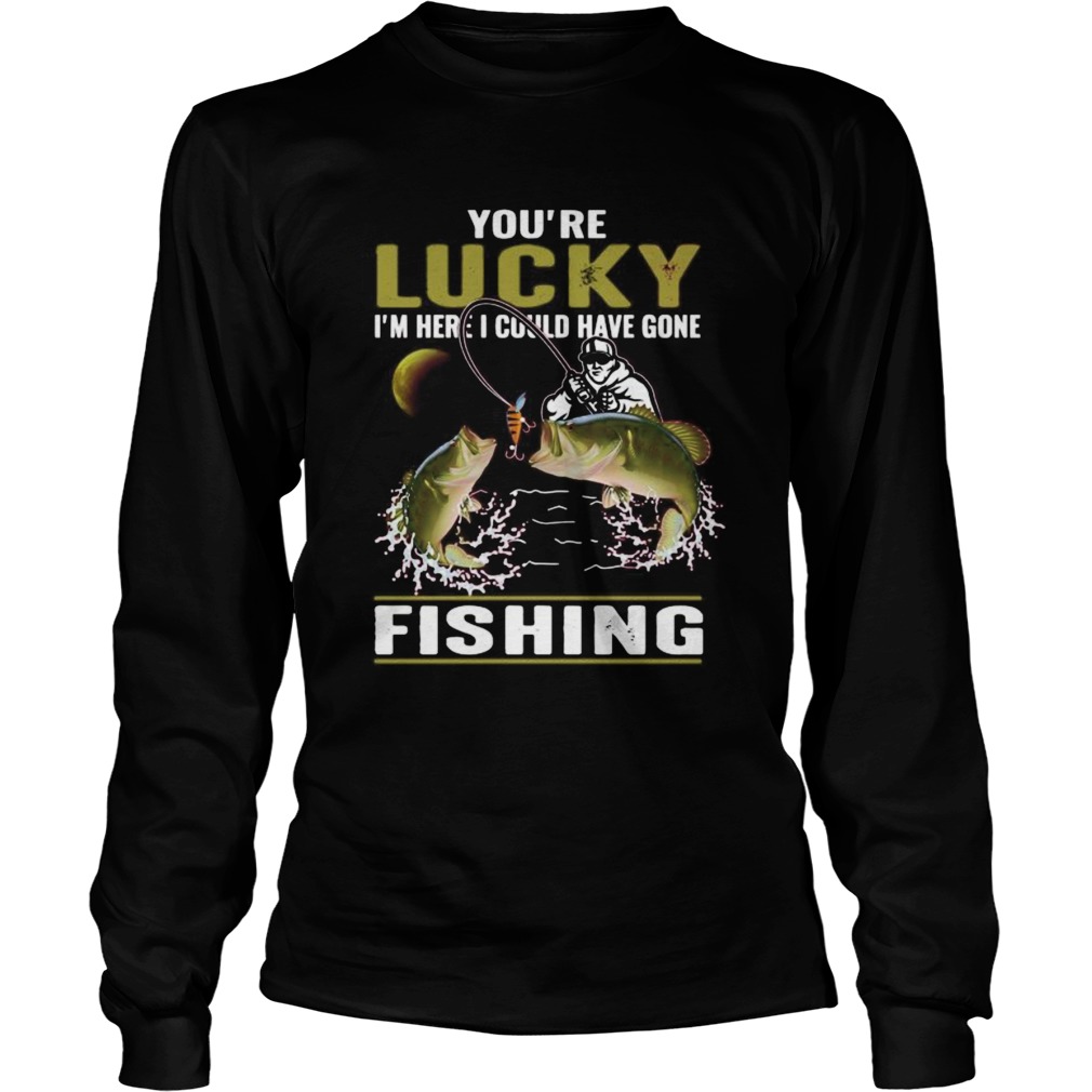 Youre lucky im here i could have gone fishing  Long Sleeve