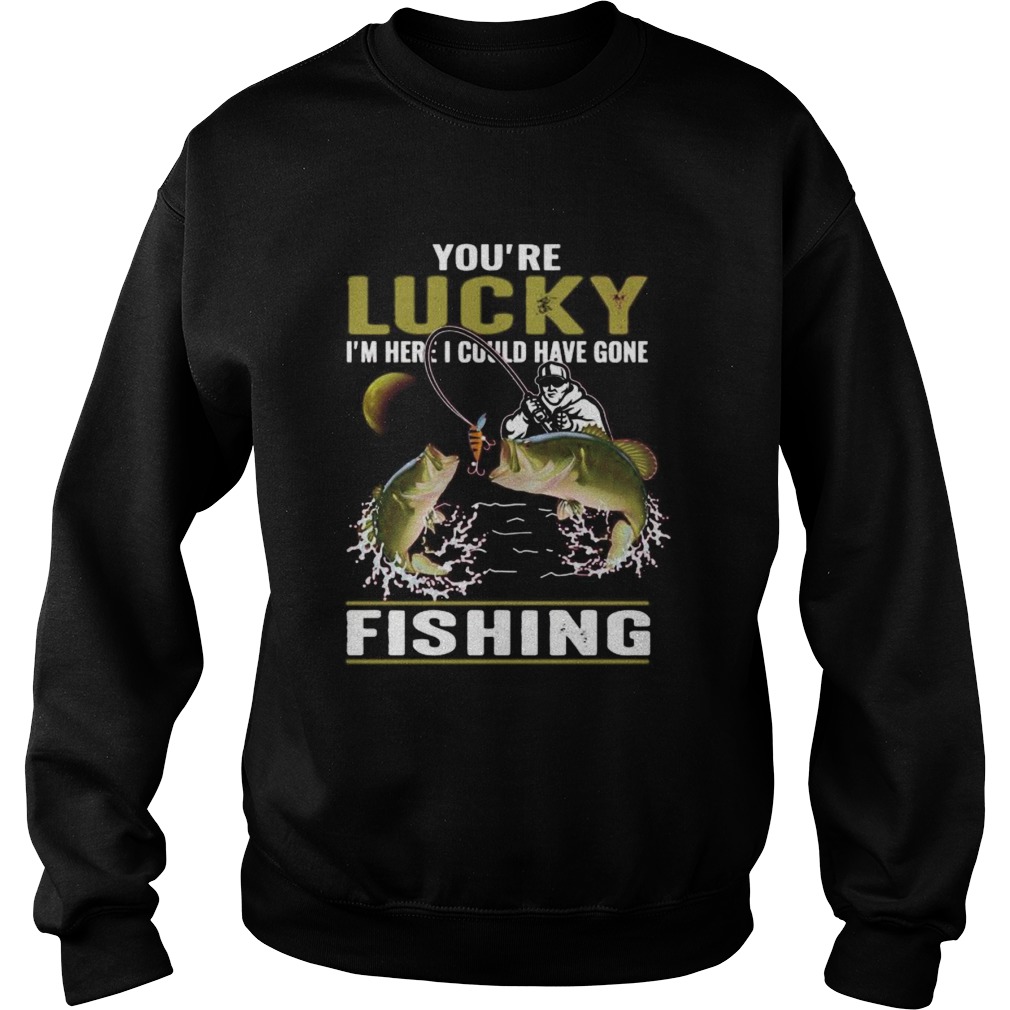 Youre lucky im here i could have gone fishing  Sweatshirt