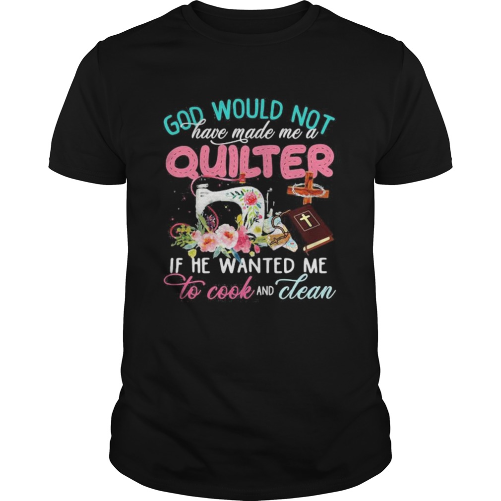 God would not have made me a quilter if he wanted me to cook and clean shirt