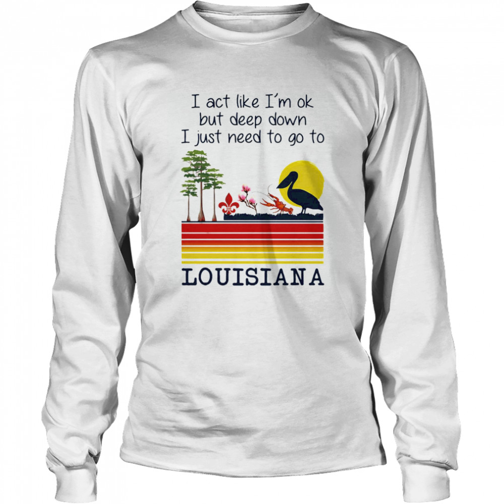 I Act Like I’m Ok But Deep Down I Just Need To Go To Louisiana  Long Sleeved T-shirt