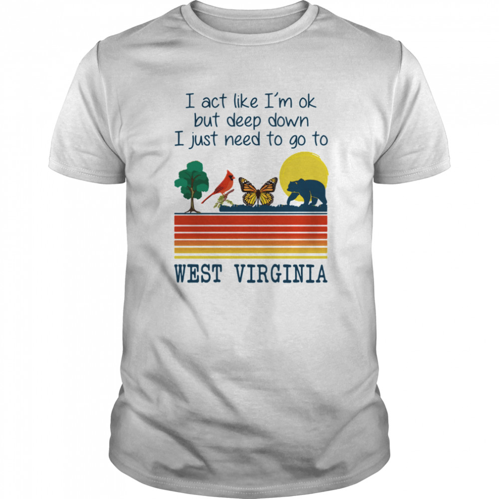 I Act Like I’m Ok But Deep Down I Just Need To Go To West Virginia shirt