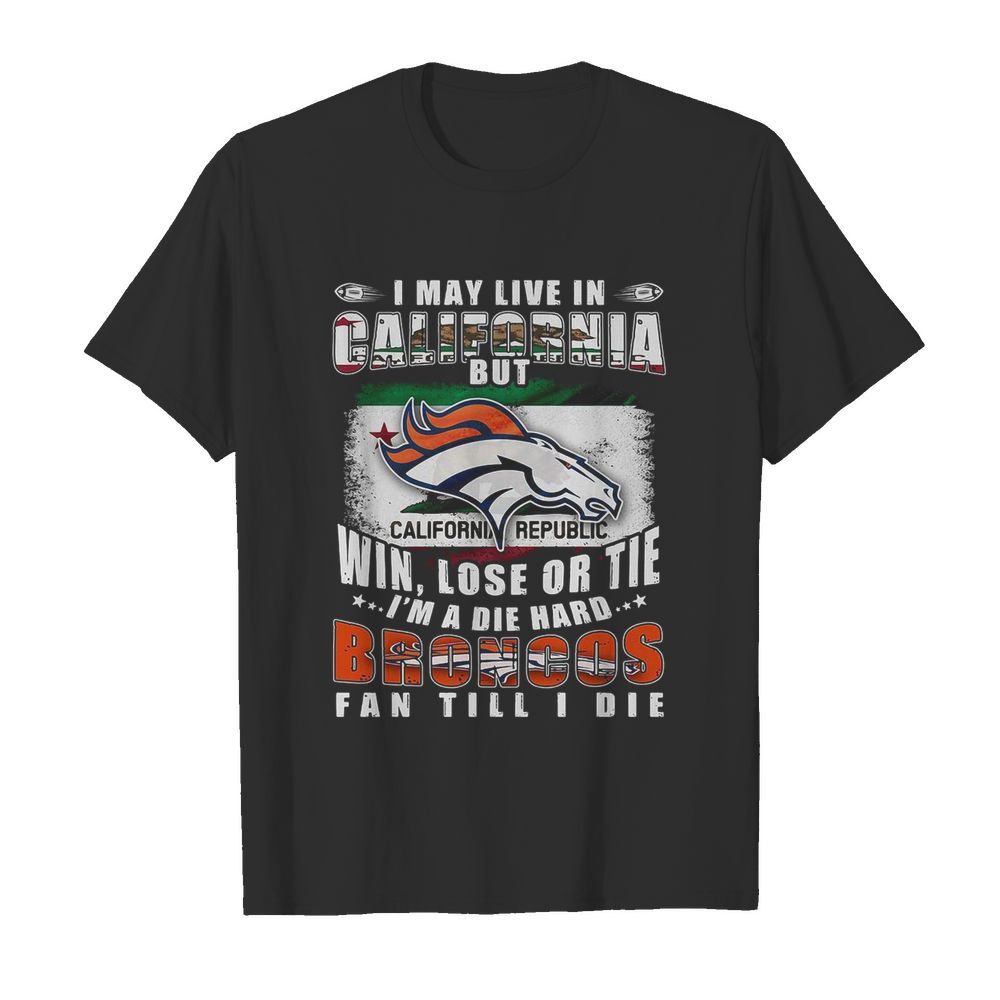 I May Live In California But Win Lose Or Tie I’m A Die Hard Broncos Fan Till I Die shirt