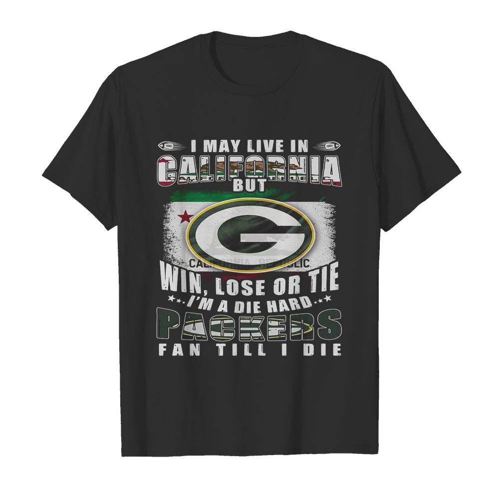 I May Live In California But Win Lose Or Tie I’m A Die Hard Packers Fan Till Die shirt