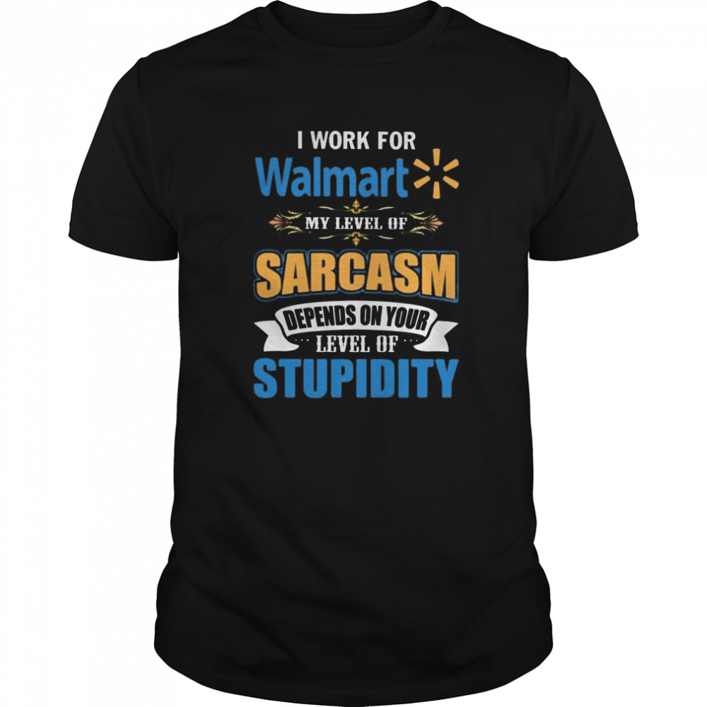 I Work For Walmart My Level Of Sarcasm Depends On Your Level Of Stupidity shirt