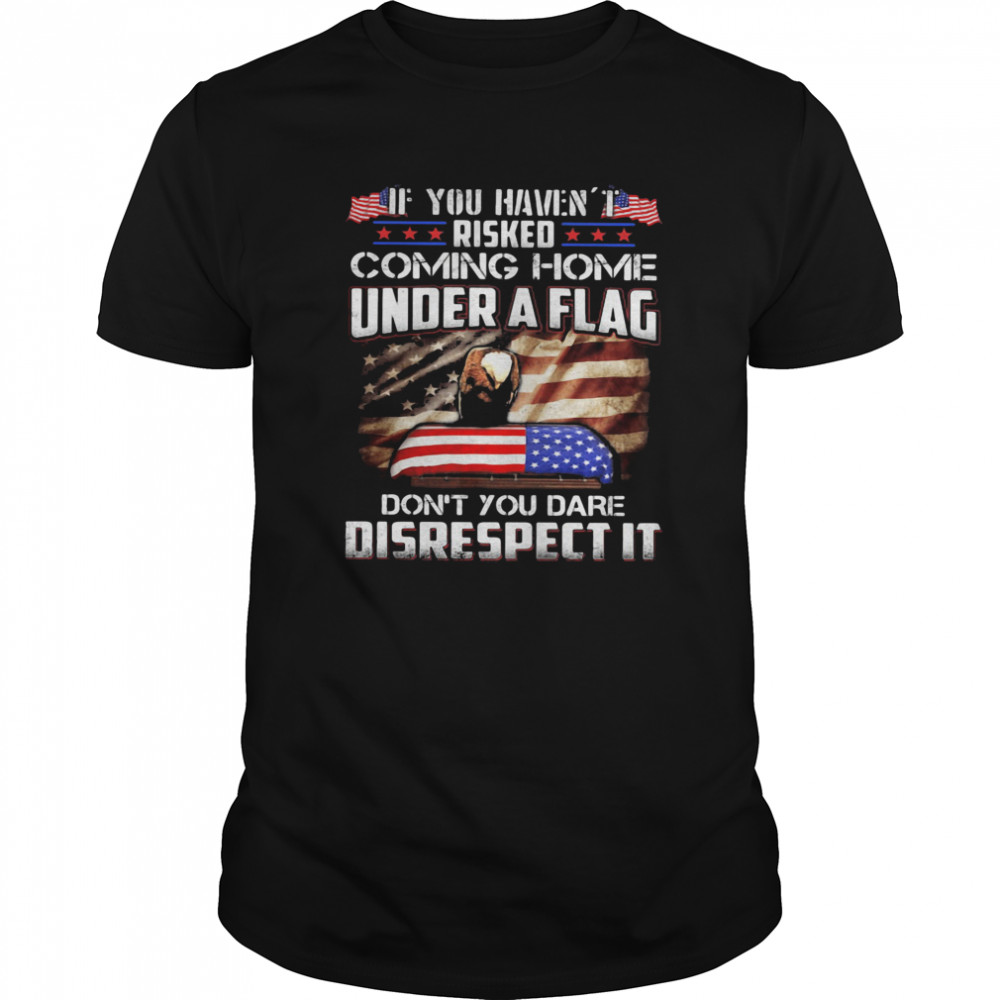 If You Haven’t Risked Coming Home Under A Flag Don’t You Dare Disrespect It American Flag Independence Day shirt