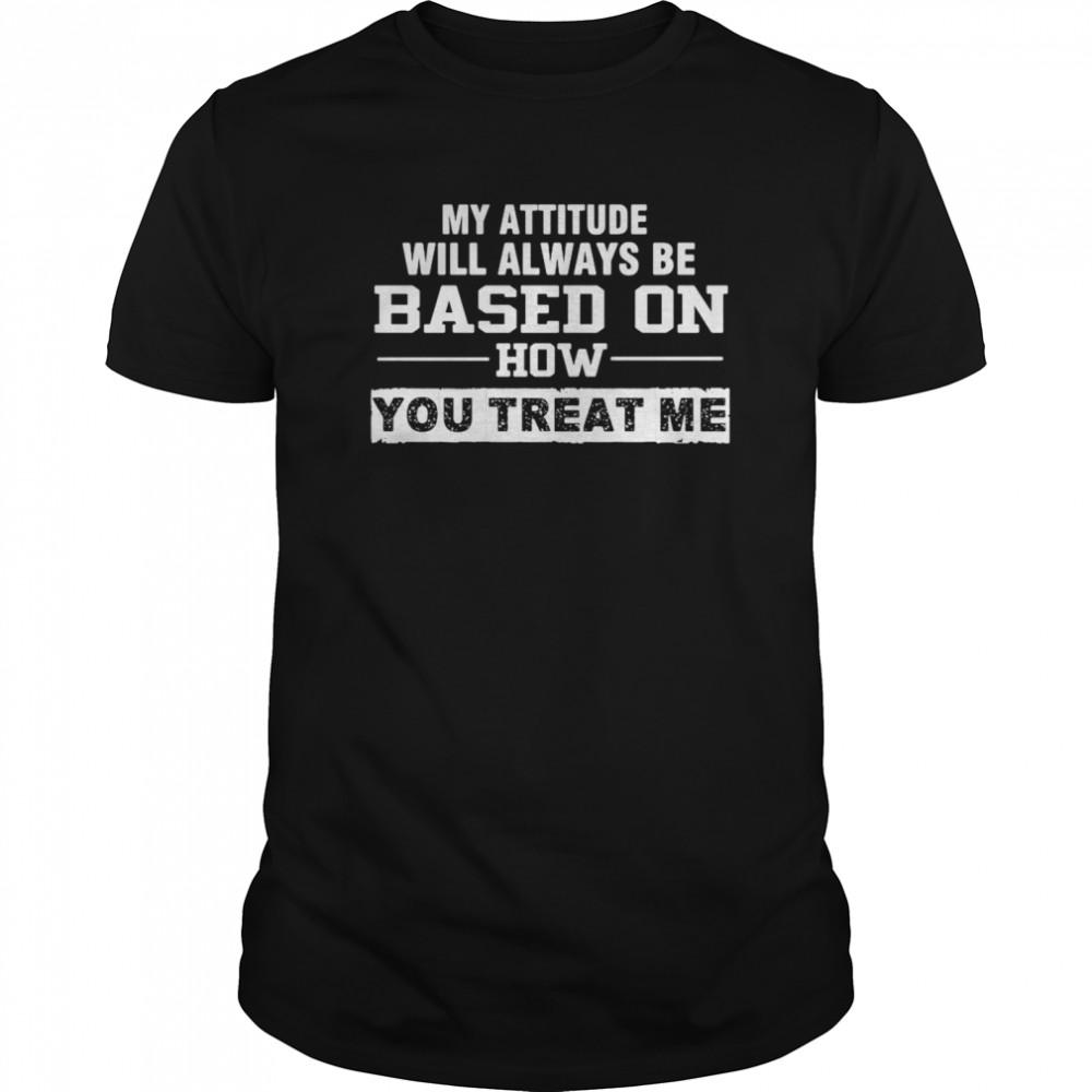 My Attitude Will Always Based On How You Treat Me shirt