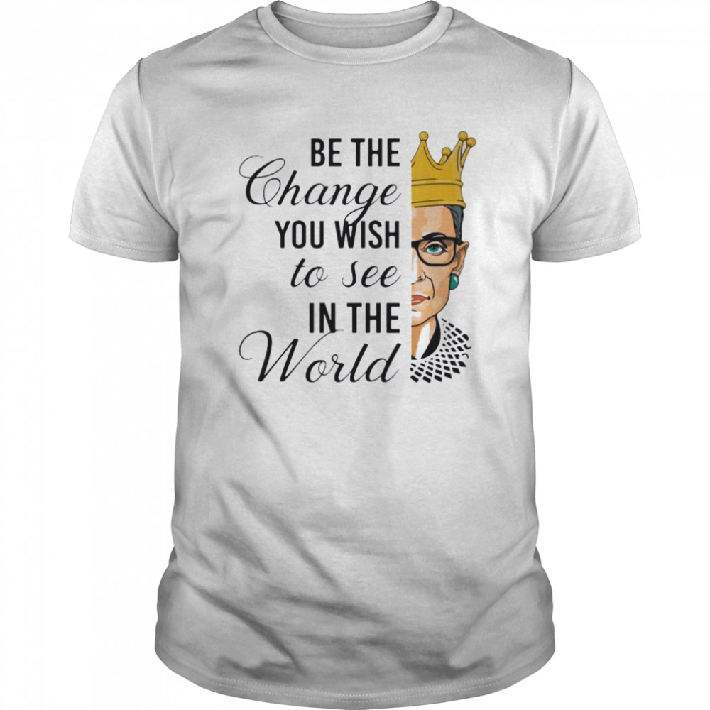 Notorious RBG Be The Change You Wish To See In The World shirt