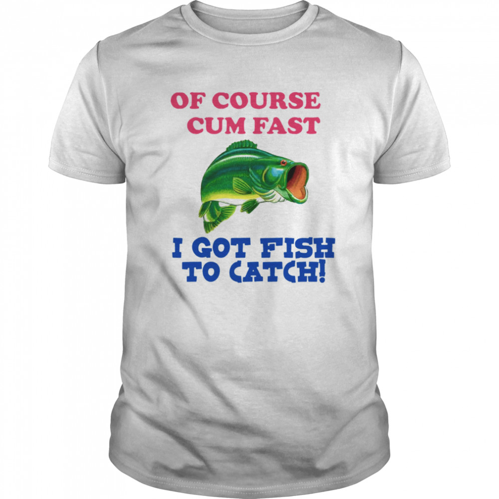 Of Course I Cum Fast I Got Fish To Catch shirt