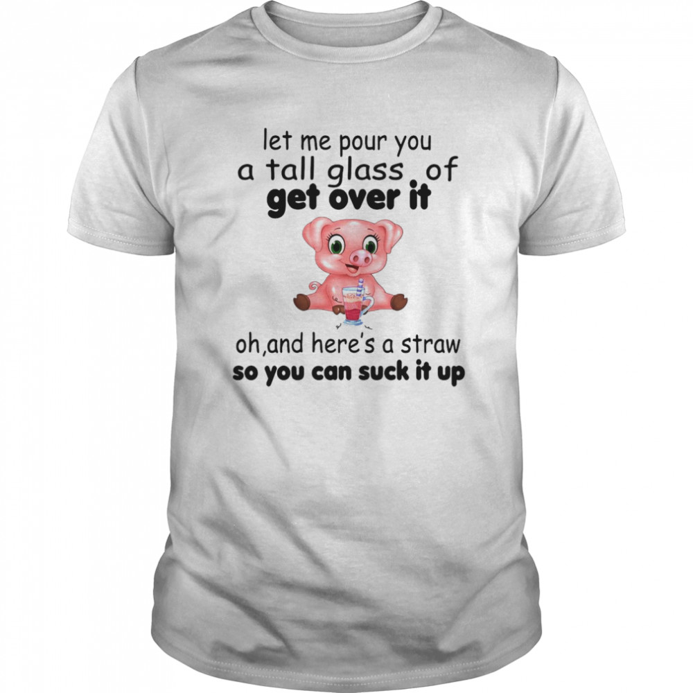 Pig Let Me Pour You A Tall Glass Of Get Over It Oh And Here’s A Straw So You Can Suck It Up shirt