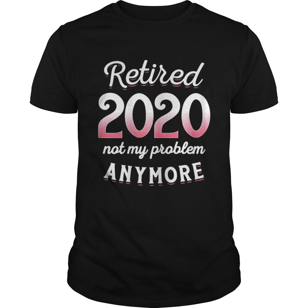 Retired 2020 Not My Problem Anymore Funny Retirement Gifts shirt