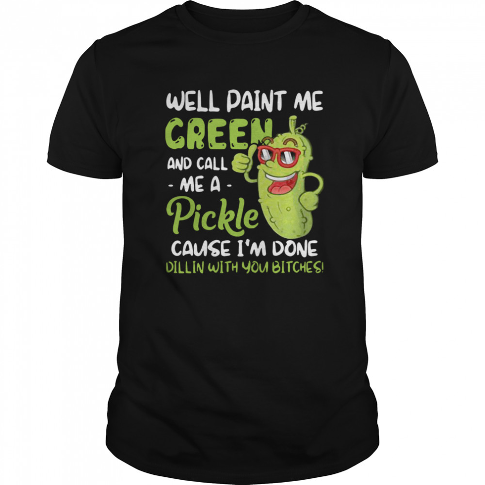 Well Paint Me Green And Call Me Pickle Cause I’m Done Dillin With You Bitches shirt