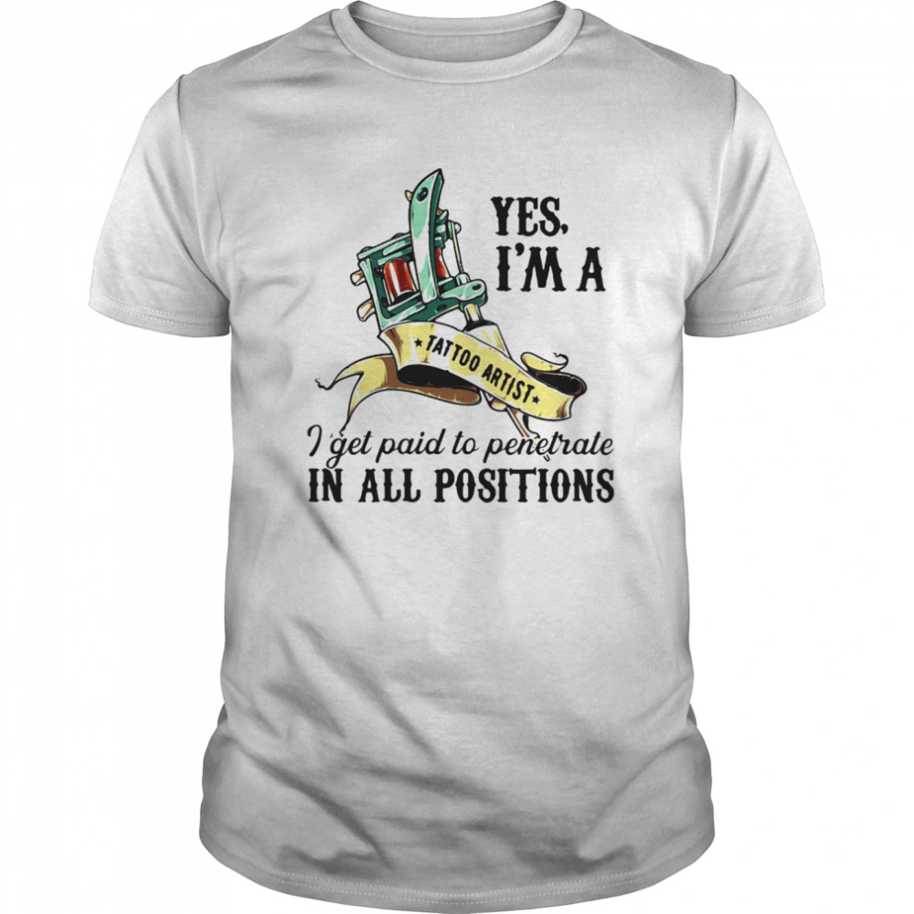 Yes I’m A Tattoo Artist I Get Paid To Penetrate In All Positions shirt