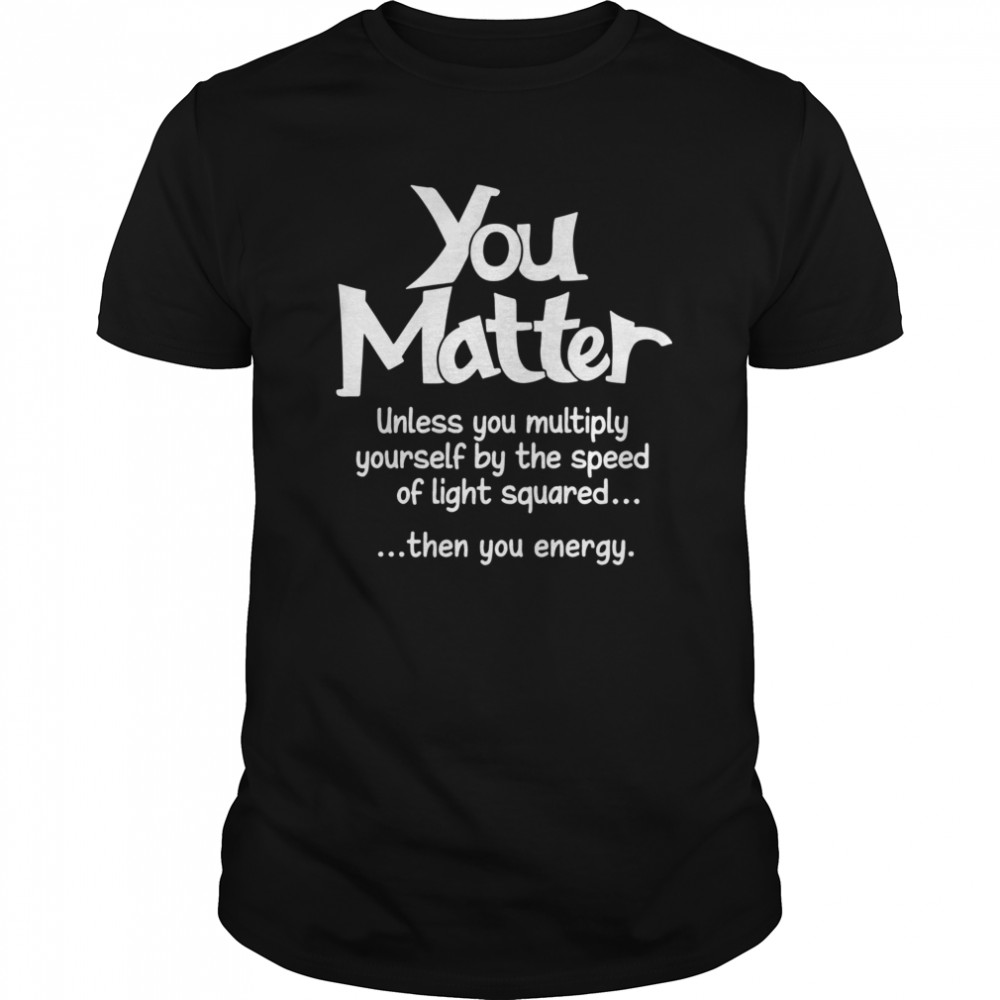 You Matter Unless You Multiply Yourself By The Speed Of Light Squared Then You Energy shirt