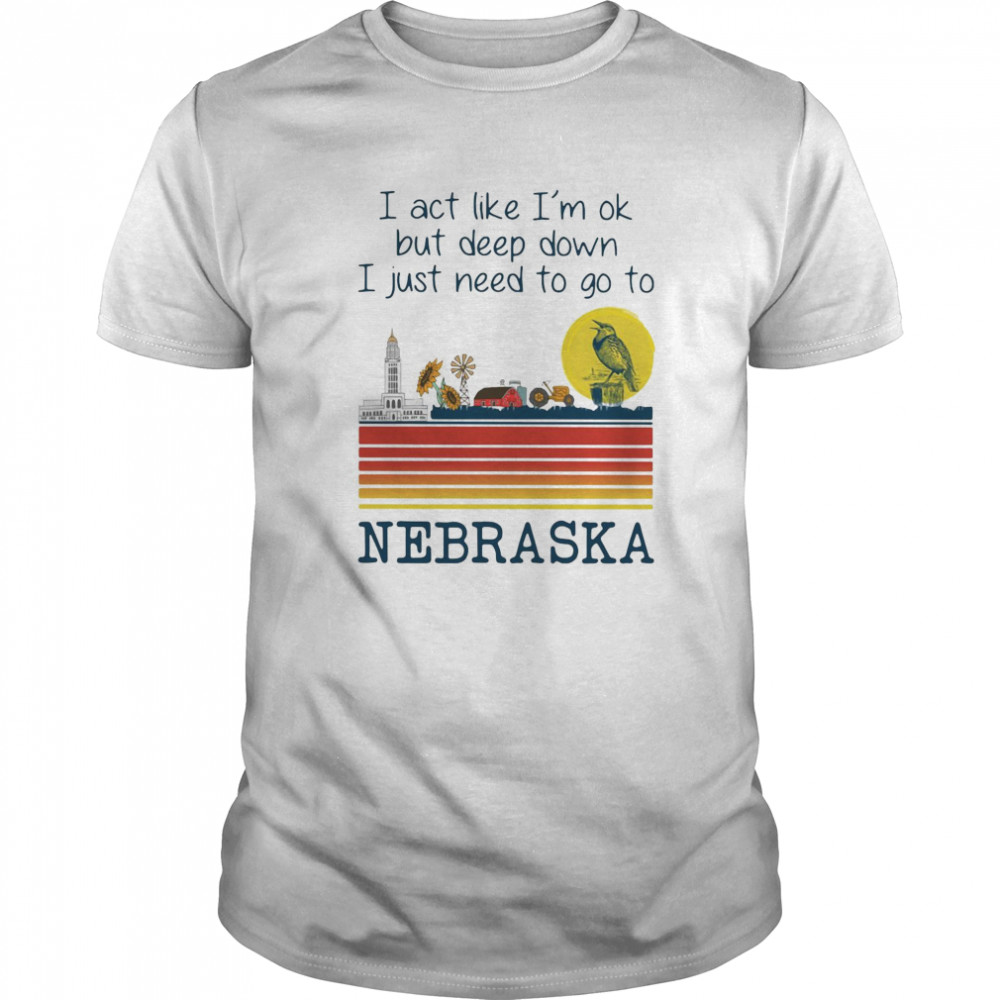 I Act Like I’m Ok But Deep Down I Just Need To Go To Nebraska shirt