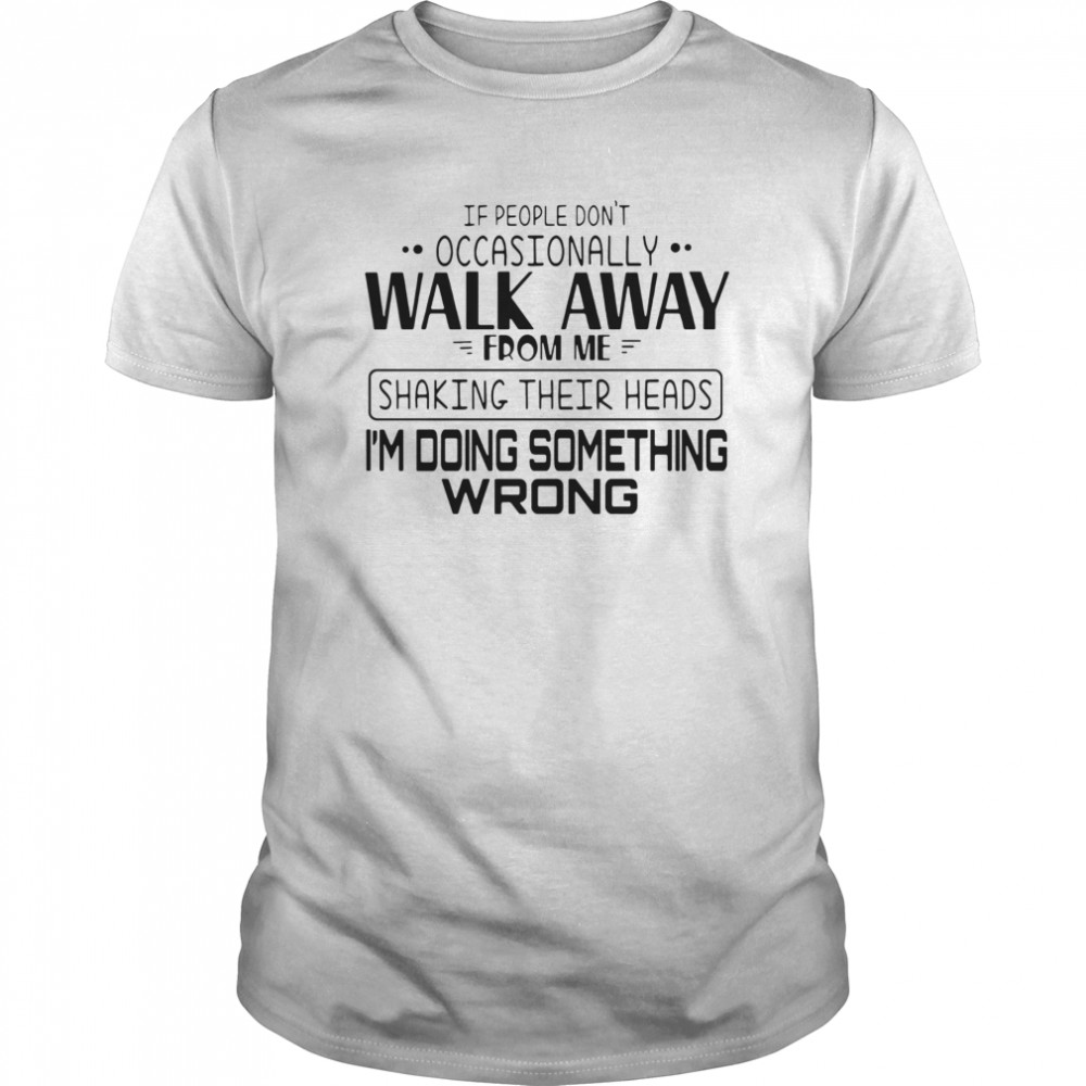 If People Don’t Occasionally Walk Away From Me Shaking Their Heads I’m Doing Something Wrong shirt