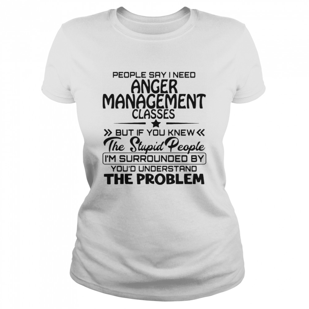 People Say I Need Anger Management Classes But If You Knew The Stupid People  Classic Women's T-shirt