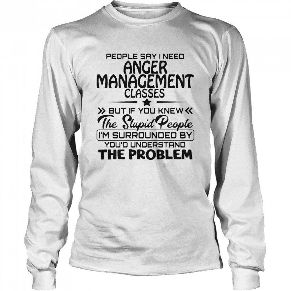 People Say I Need Anger Management Classes But If You Knew The Stupid People  Long Sleeved T-shirt