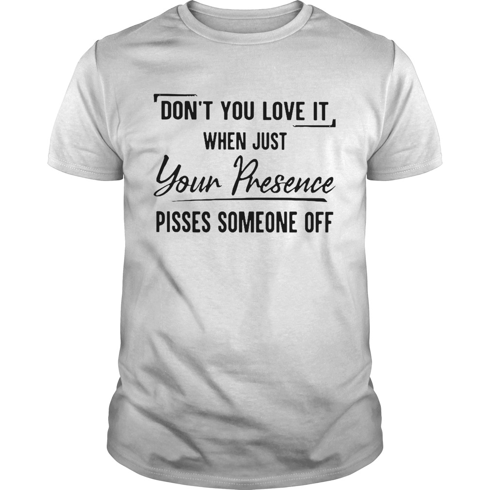 Dont You Love It When Just Your Presence Pisses Someone Off shirt