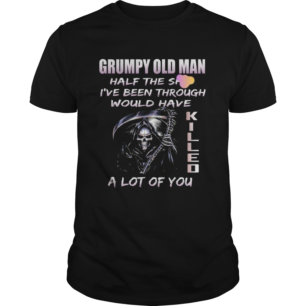 Grumpy Old Man Half The Shit Ive Been Through Would Have Kijjed A Lot Of You shirt