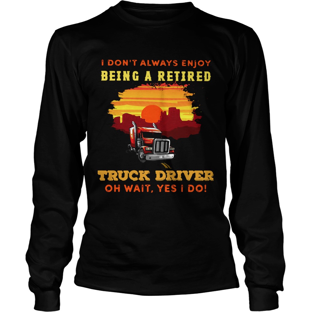 I Dont Always Enjoy Being A Retired Truck Driver Oh Wait Yes I Do  Long Sleeve